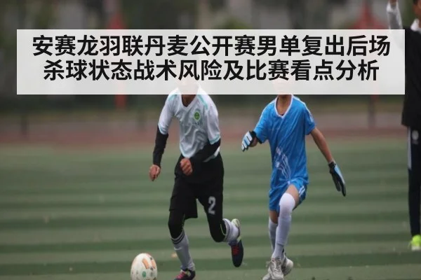 安赛龙羽联丹麦公开赛男单复出后场杀球状态战术风险及比赛看点分析